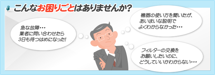 こんなお困りごとはありませんか？急な故障・・・業者に問い合わせたら3日も待つはめになった！機器の使い方を聞いたが、あいまいな説明でよくわからなかった・・・フィルターの交換をお願いしたいのに、どうしていいかわからない・・・